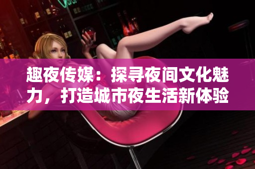 趣夜传媒：探寻夜间文化魅力，打造城市夜生活新体验