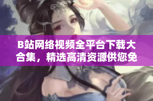 B站网络视频全平台下载大合集，精选高清资源供您免费观看