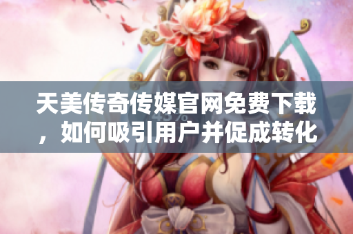 天美传奇传媒官网免费下载，如何吸引用户并促成转化？