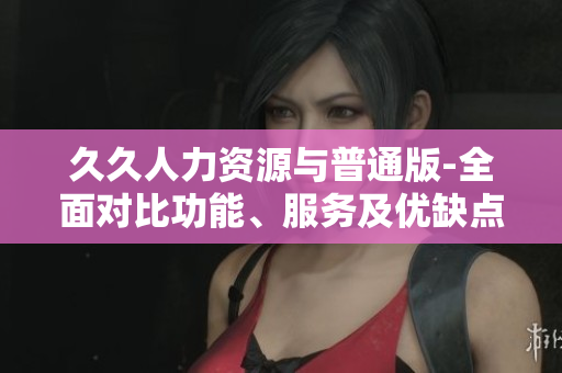 久久人力资源与普通版-全面对比功能、服务及优缺点详解