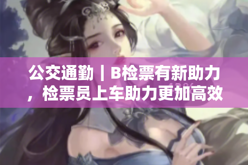 公交通勤｜B检票有新助力，检票员上车助力更加高效