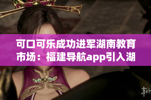可口可乐成功进军湖南教育市场：福建导航app引入湖南，助力教育创新