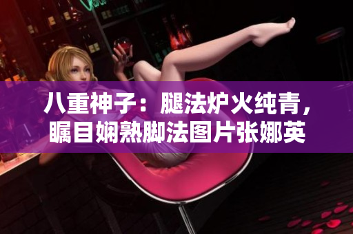 八重神子：腿法炉火纯青，瞩目娴熟脚法图片张娜英