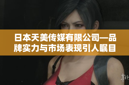 日本天美传媒有限公司—品牌实力与市场表现引人瞩目