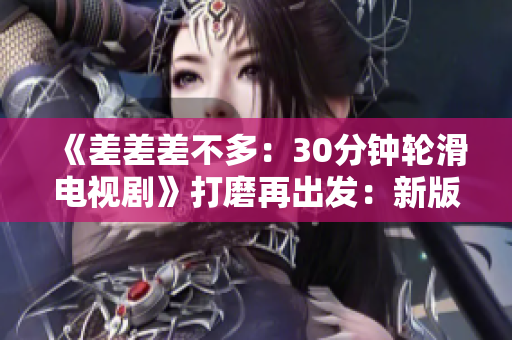 《差差差不多：30分钟轮滑电视剧》打磨再出发：新版重制30分钟轮滑电视剧震撼来袭
