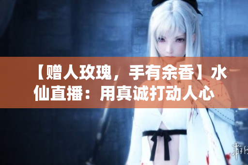 【赠人玫瑰，手有余香】水仙直播：用真诚打动人心