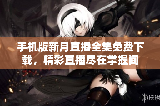 手机版新月直播全集免费下载，精彩直播尽在掌握间