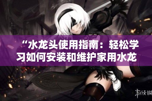 “水龙头使用指南：轻松学习如何安装和维护家用水龙头”