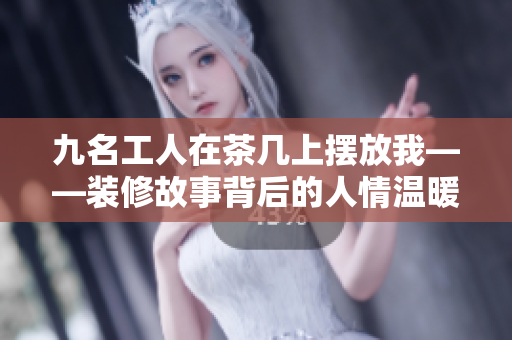 九名工人在茶几上摆放我——装修故事背后的人情温暖
