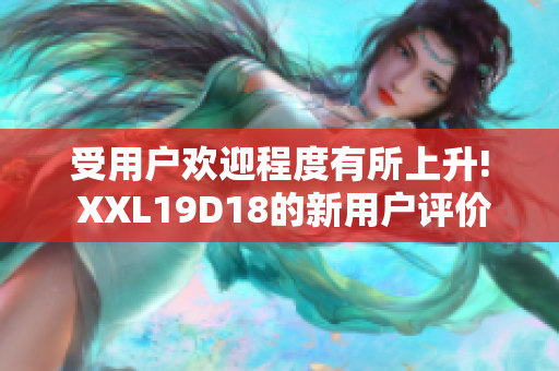 受用户欢迎程度有所上升! XXL19D18的新用户评价揭秘, 让你对其有全新认识!
