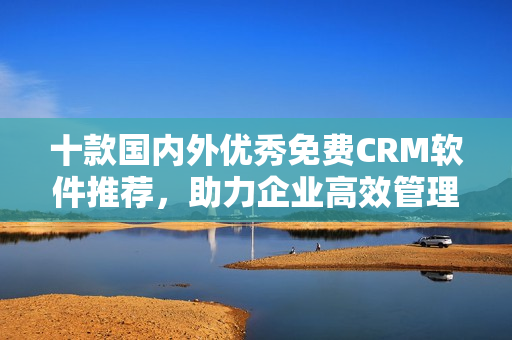 十款国内外优秀免费CRM软件推荐，助力企业高效管理客户关系