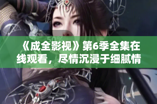 《成全影视》第6季全集在线观看，尽情沉浸于细腻情节和精彩剧情