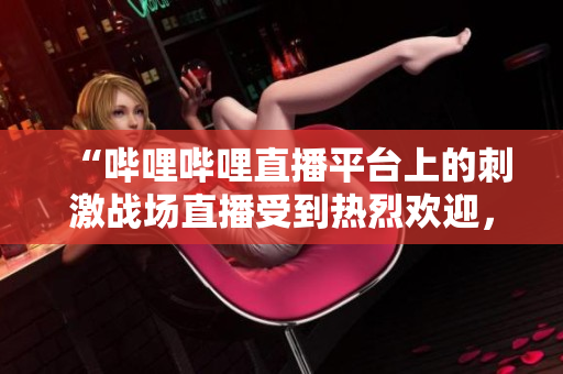 “哔哩哔哩直播平台上的刺激战场直播受到热烈欢迎，成为玩家们的新宠”
