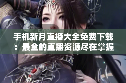 手机新月直播大全免费下载：最全的直播资源尽在掌握，随时随地尽情畅享