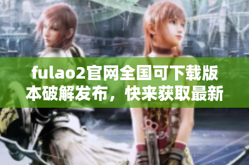 fulao2官网全国可下载版本破解发布，快来获取最新载点信息
