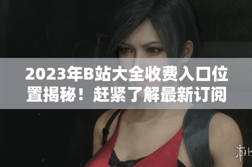 2023年B站大全收费入口位置揭秘！赶紧了解最新订阅指南