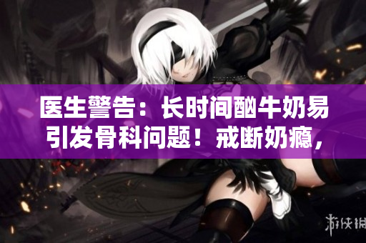 医生警告：长时间酗牛奶易引发骨科问题！戒断奶瘾，关爱骨骼健康