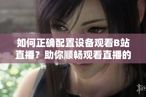 如何正确配置设备观看B站直播？助你顺畅观看直播的设备需求