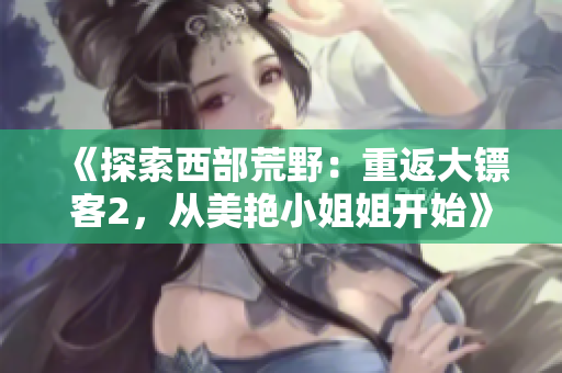 《探索西部荒野：重返大镖客2，从美艳小姐姐开始》