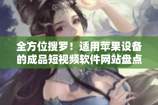 全方位搜罗！适用苹果设备的成品短视频软件网站盘点，汇集数量众多、功能齐全的精品云集！