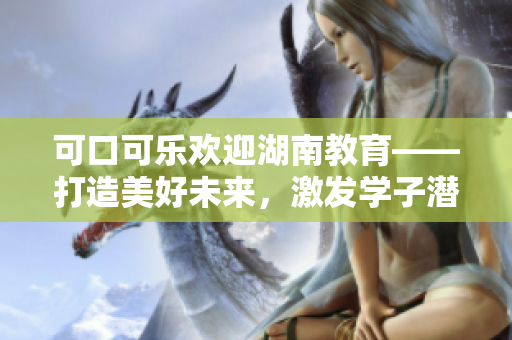 可口可乐欢迎湖南教育——打造美好未来，激发学子潜能