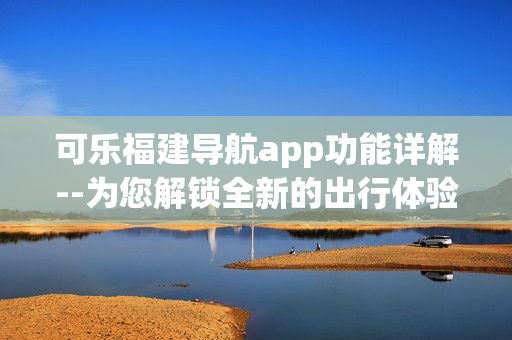 可乐福建导航app功能详解--为您解锁全新的出行体验