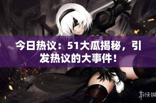 今日热议：51大瓜揭秘，引发热议的大事件！