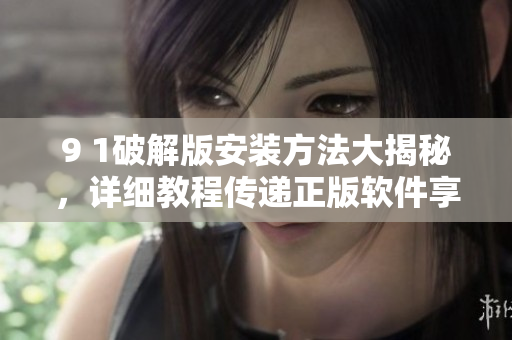 9 1破解版安装方法大揭秘，详细教程传递正版软件享受优质服务