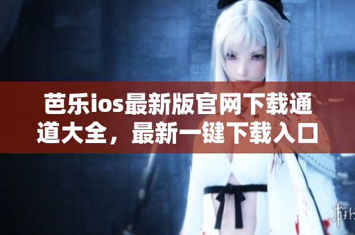 芭乐ios最新版官网下载通道大全，最新一键下载入口一览