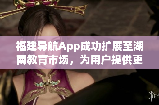 福建导航App成功扩展至湖南教育市场，为用户提供更多便利服务