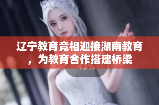 辽宁教育竞相迎接湖南教育，为教育合作搭建桥梁