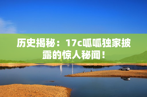 历史揭秘：17c呱呱独家披露的惊人秘闻！