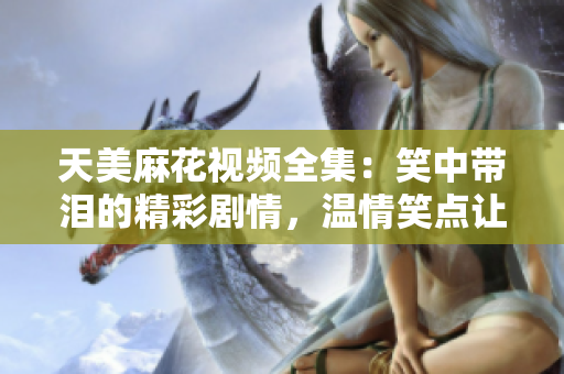 天美麻花视频全集：笑中带泪的精彩剧情，温情笑点让人感动至深