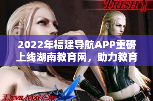 2022年福建导航APP重磅上线湖南教育网，助力教育信息畅通无阻