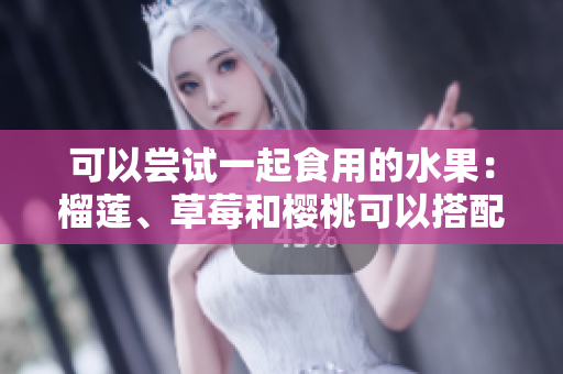 可以尝试一起食用的水果：榴莲、草莓和樱桃可以搭配吗？