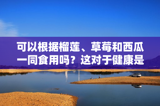 可以根据榴莲、草莓和西瓜一同食用吗？这对于健康是否有益？