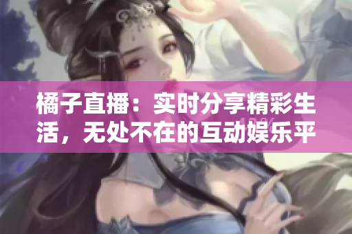橘子直播：实时分享精彩生活，无处不在的互动娱乐平台