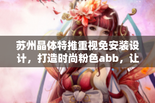 苏州晶体特推重视免安装设计，打造时尚粉色abb，让您的生活更加精彩