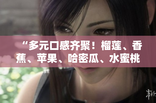 “多元口感齐聚！榴莲、香蕉、苹果、哈密瓜、水蜜桃，共舞夏日果香盛宴！”