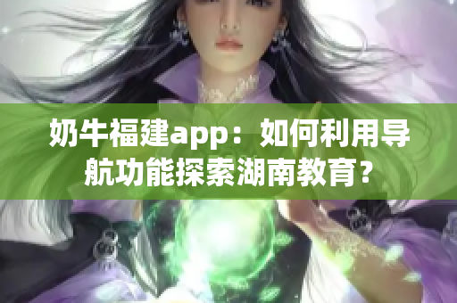 奶牛福建app：如何利用导航功能探索湖南教育？