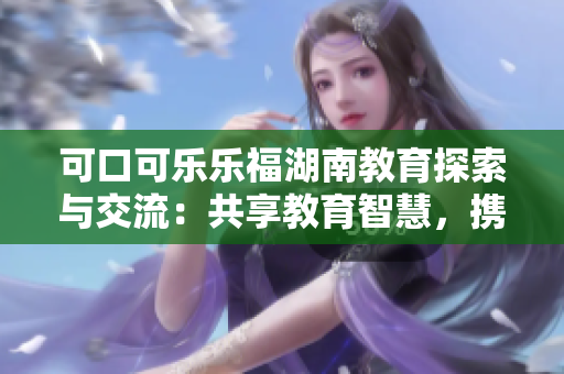 可口可乐乐福湖南教育探索与交流：共享教育智慧，携手迎接未来