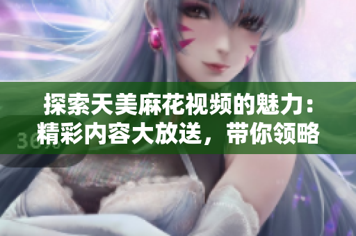 探索天美麻花视频的魅力：精彩内容大放送，带你领略不一样的视听盛宴