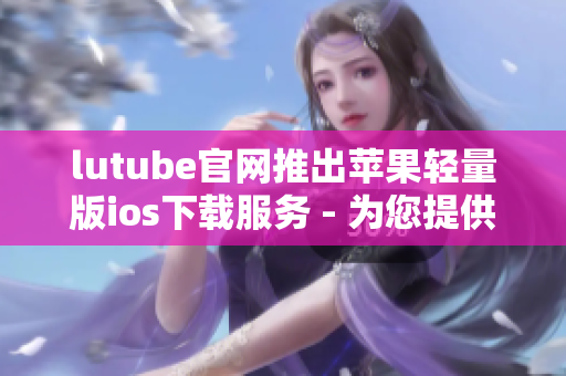 lutube官网推出苹果轻量版ios下载服务 - 为您提供更便捷的视频观看体验