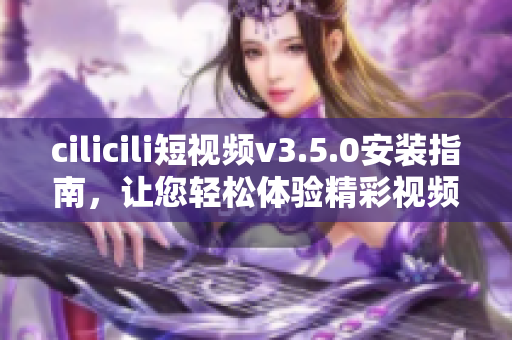 cilicili短视频v3.5.0安装指南，让您轻松体验精彩视频。