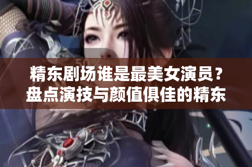 精东剧场谁是最美女演员？盘点演技与颜值俱佳的精东女演员