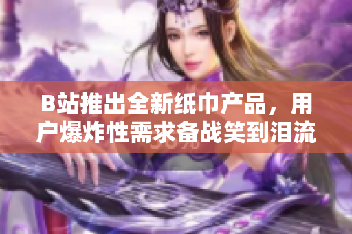 B站推出全新纸巾产品，用户爆炸性需求备战笑到泪流满面视频