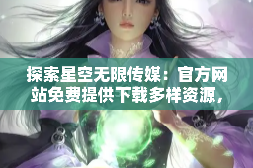 探索星空无限传媒：官方网站免费提供下载多样资源，满足您的需求
