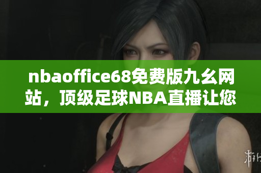 nbaoffice68免费版九幺网站，顶级足球NBA直播让您尽情畅享