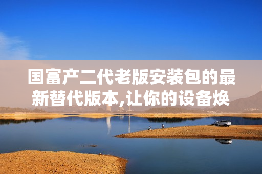 国富产二代老版安装包的最新替代版本,让你的设备焕然一新