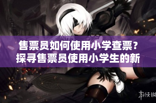售票员如何使用小学查票？探寻售票员使用小学生的新方法进行票务查询